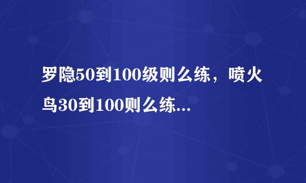 罗隐50到100级则么练，喷火鸟30到100则么练，帮帮忙。