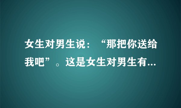 女生对男生说：“那把你送给我吧”。这是女生对男生有意思了吗