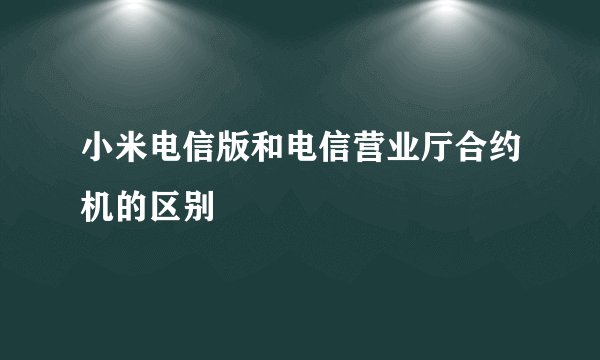 小米电信版和电信营业厅合约机的区别