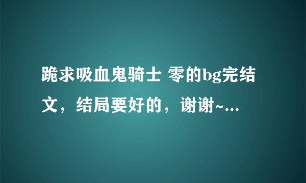 跪求吸血鬼骑士 零的bg完结文，结局要好的，谢谢~~我很喜欢零啊！！！！