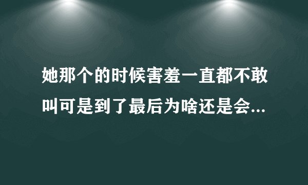 她那个的时候害羞一直都不敢叫可是到了最后为啥还是会哼出几声