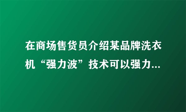 在商场售货员介绍某品牌洗衣机“强力波”技术可以强力去污，还不伤衣物，想知道这强力波技术是什么概念？