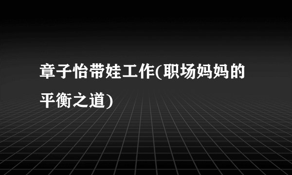 章子怡带娃工作(职场妈妈的平衡之道)