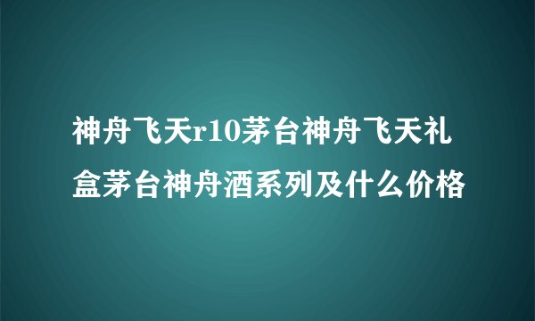 神舟飞天r10茅台神舟飞天礼盒茅台神舟酒系列及什么价格