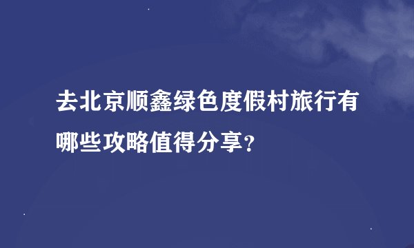 去北京顺鑫绿色度假村旅行有哪些攻略值得分享？