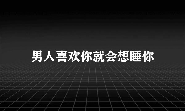 男人喜欢你就会想睡你