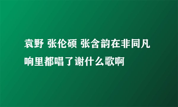 袁野 张伦硕 张含韵在非同凡响里都唱了谢什么歌啊