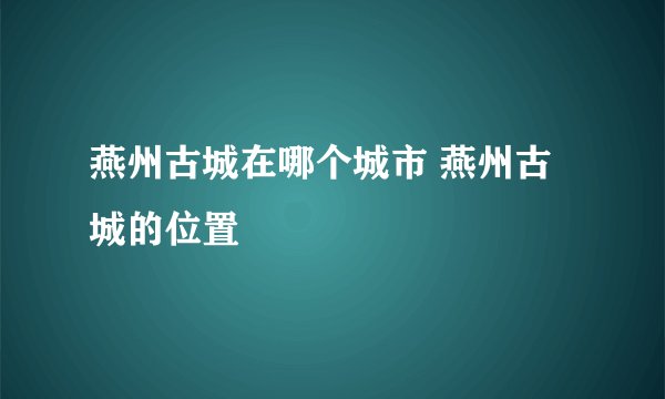 燕州古城在哪个城市 燕州古城的位置