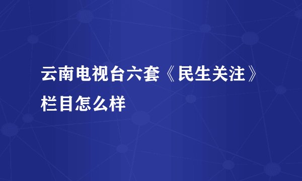 云南电视台六套《民生关注》栏目怎么样