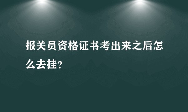 报关员资格证书考出来之后怎么去挂？
