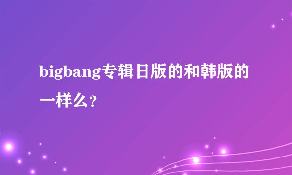 bigbang专辑日版的和韩版的一样么？