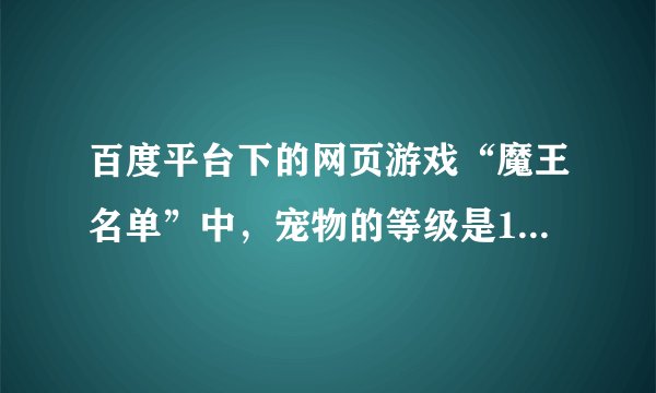 百度平台下的网页游戏“魔王名单”中，宠物的等级是10级封顶吗？谢谢啦~（我不充值的，用不费钱的宠物）