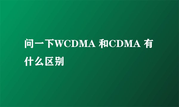 问一下WCDMA 和CDMA 有什么区别