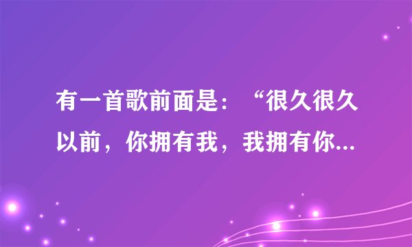 有一首歌前面是：“很久很久以前，你拥有我，我拥有你.....”这首歌叫什么名？
