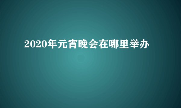 2020年元宵晚会在哪里举办