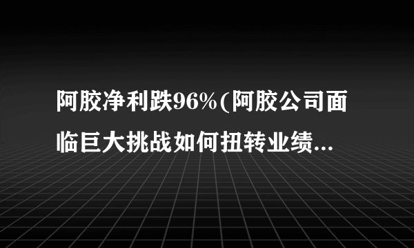 阿胶净利跌96%(阿胶公司面临巨大挑战如何扭转业绩颓势？)