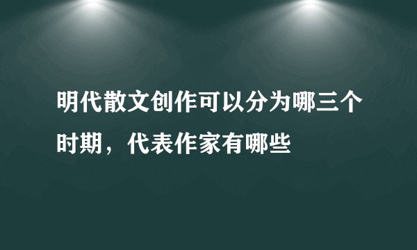 明代散文创作可以分为哪三个时期，代表作家有哪些