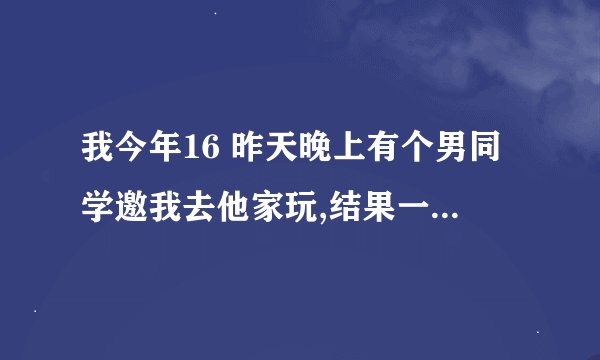 我今年16 昨天晚上有个男同学邀我去他家玩,结果一到他房间他便抱着我还说喜欢我