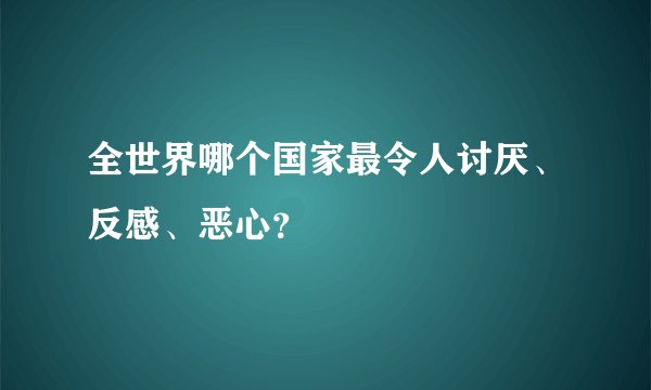 全世界哪个国家最令人讨厌、反感、恶心？