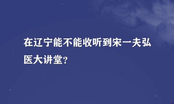 在辽宁能不能收听到宋一夫弘医大讲堂？