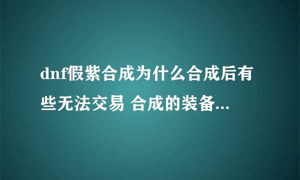 dnf假紫合成为什么合成后有些无法交易 合成的装备未曾装备过！求解