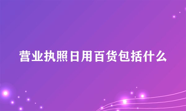 营业执照日用百货包括什么