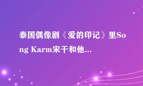 泰国偶像剧《爱的印记》里Song Karm宋干和他喜欢的那个女孩是谁？？有资料么？？