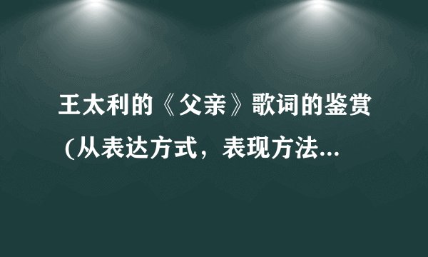 王太利的《父亲》歌词的鉴赏 (从表达方式，表现方法，音韵，旋律，思想内容和观点态度入手 都可以)3