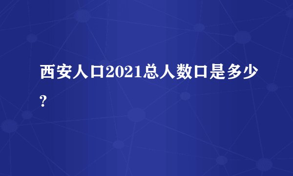 西安人口2021总人数口是多少?