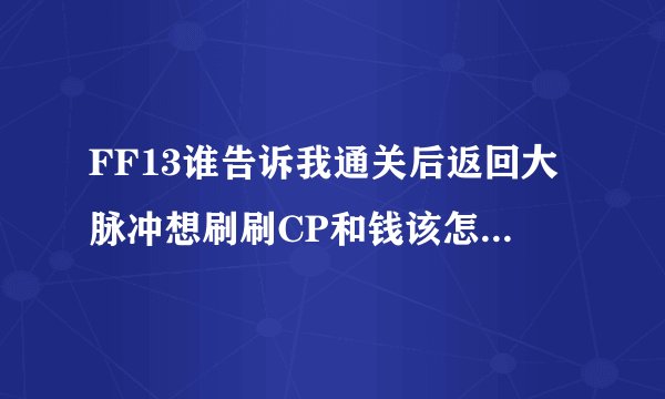 FF13谁告诉我通关后返回大脉冲想刷刷CP和钱该怎么个流程?