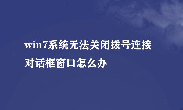 win7系统无法关闭拨号连接对话框窗口怎么办