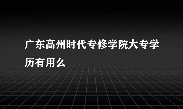 广东高州时代专修学院大专学历有用么