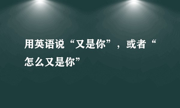 用英语说“又是你”，或者“怎么又是你”
