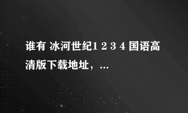 谁有 冰河世纪1 2 3 4 国语高清版下载地址，最好是手机也能看的，有的话能不能发我百度私信里面，谢谢了