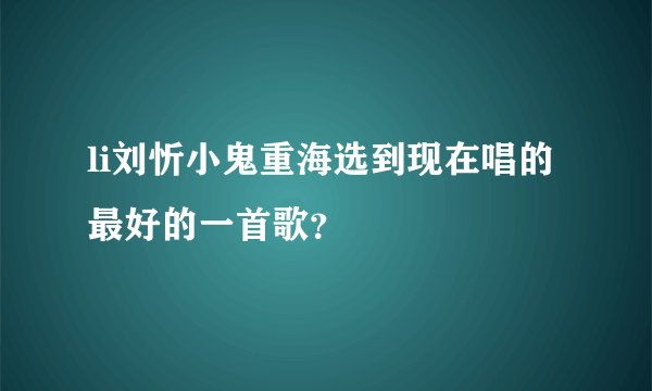 li刘忻小鬼重海选到现在唱的最好的一首歌？