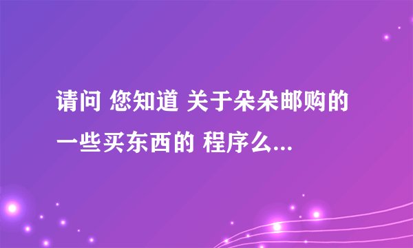 请问 您知道 关于朵朵邮购的 一些买东西的 程序么？ 因为我从来没有邮购过东西