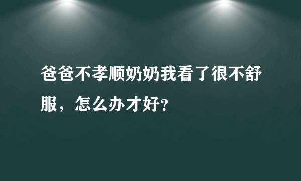 爸爸不孝顺奶奶我看了很不舒服，怎么办才好？