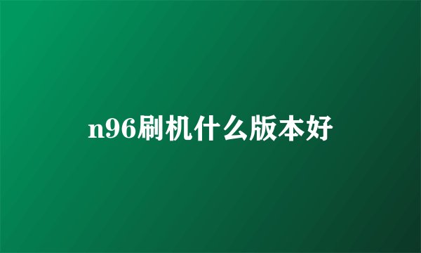 n96刷机什么版本好