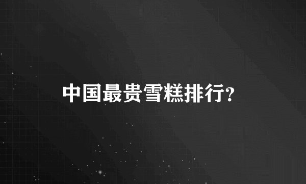 中国最贵雪糕排行？