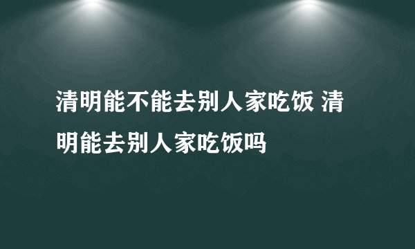 清明能不能去别人家吃饭 清明能去别人家吃饭吗