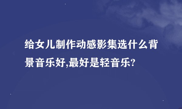 给女儿制作动感影集选什么背景音乐好,最好是轻音乐?