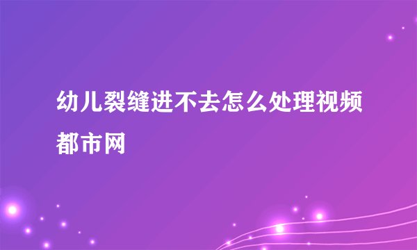 幼儿裂缝进不去怎么处理视频都市网
