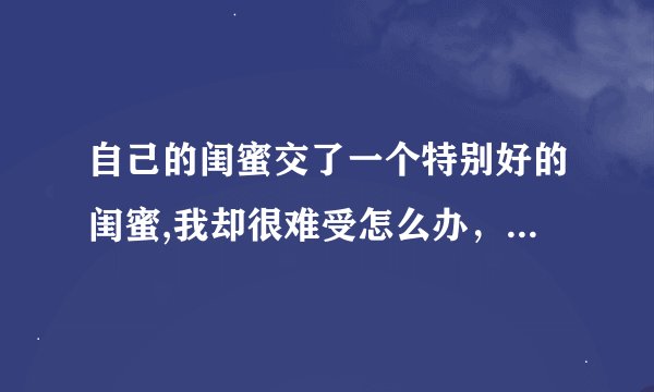 自己的闺蜜交了一个特别好的闺蜜,我却很难受怎么办，又不能去伤害她俩的友谊，但我真的好难受