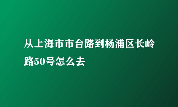从上海市市台路到杨浦区长岭路50号怎么去