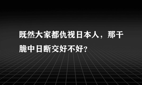 既然大家都仇视日本人，那干脆中日断交好不好？