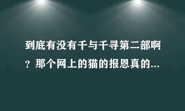 到底有没有千与千寻第二部啊？那个网上的猫的报恩真的是吗？求求各位告诉我