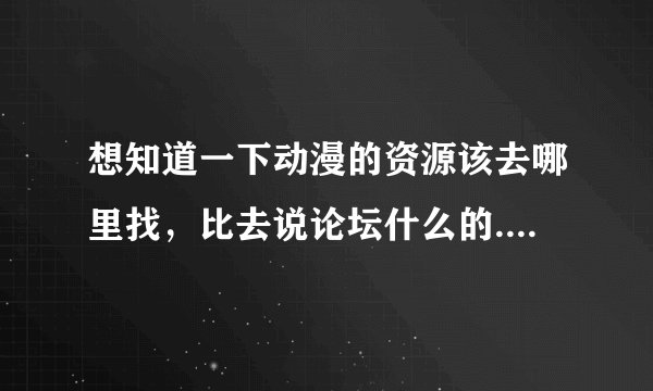 想知道一下动漫的资源该去哪里找，比去说论坛什么的..该怎么用呢 有没有什么动漫讨论研究党聚集的地方