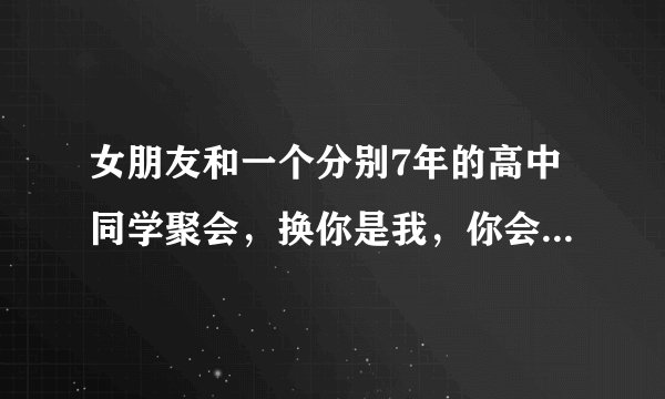 女朋友和一个分别7年的高中同学聚会，换你是我，你会怎么选择？
