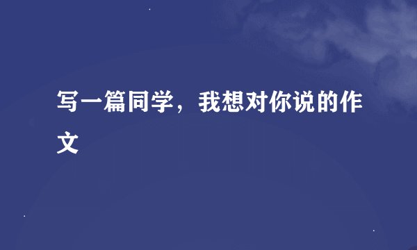 写一篇同学，我想对你说的作文