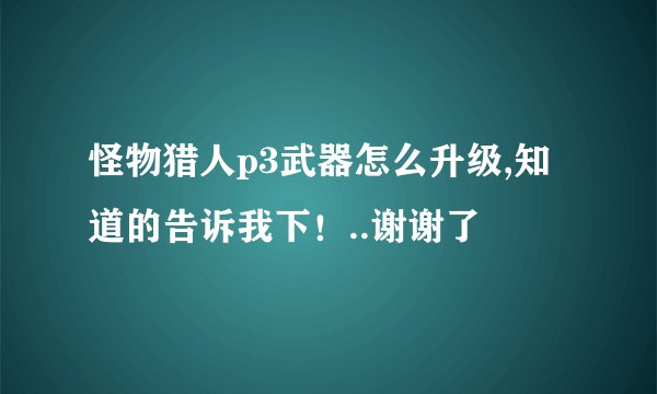 怪物猎人p3武器怎么升级,知道的告诉我下！..谢谢了